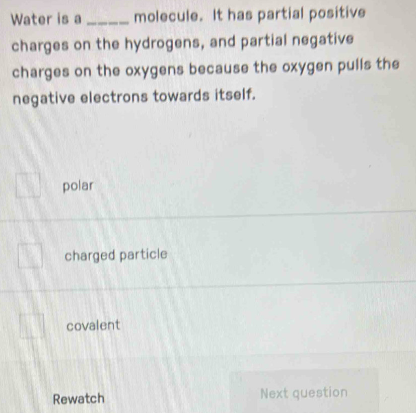 Water is a _molecule. It has partial positive
charges on the hydrogens, and partial negative
charges on the oxygens because the oxygen pulls the
negative electrons towards itself.
polar
charged particle
covalent
Rewatch Next question