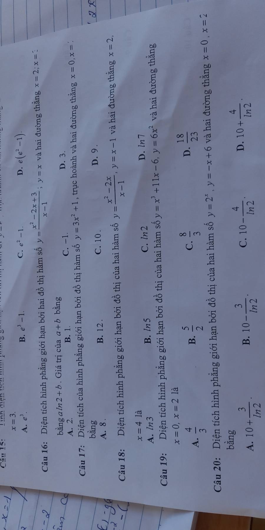 Tinh diện tích hình p''
x=3.
A. e^3. B. e^3-1.
C. e^2-1. D. e(e^2-1).
Câu 16: Diện tích hình phẳng giới hạn bởi hai đồ thị hàm số y= (x^2-2x+3)/x-1 ;y=x và hai đường thắng x=2;x= :
bằng a ln 2+b. Giá trị của a+b bàng
D. 3.
A. 2. B. 1.
C. −1.
Câu 17: Diện tích của hình phẳng giới hạn bởi đồ thị hàm số y=3x^2+1 , trục hoành và hai đường thằng x=0,x=?
bàng D. 9 .
A. 8 .
B. 12 .
C. 10 .
Câu 18: Diện tích hình phẳng giới hạn bởi đồ thị của hai hàm số y= (x^2-2x)/x-1 ,y=x-1 và hai đường thằng x=2,
x=4 là
A. ln 3 B. ln5 C. ln2 D. ln7
Câu 19: Diện tích hình phẳng giới hạn bởi đồ thị của hai hàm số y=x^3+11x-6,y=6x^2 và hai đường thắng
x=0,x=2la
B.
A.  4/3   5/2 
C.  8/3   18/23 
D.
Câu 20: Diện tích hình phẳng giới hạn bởi đồ thị của hai hàm số y=2^x,y=-x+6 và hai đường thắng x=0,x=2
bằng
A. 10+ 3/ln 2 .
C.
B. 10- 3/ln 2 . 10- 4/ln 2 .
D. 10+ 4/ln 2 .2