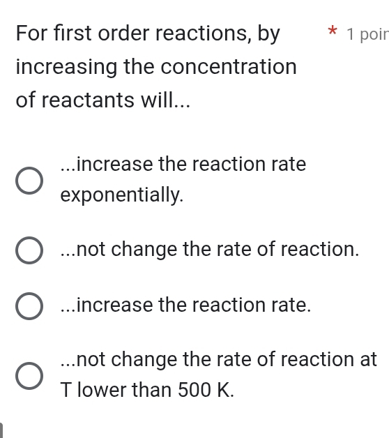 For first order reactions, by * 1 poir
increasing the concentration
of reactants will......increase the reaction rate
exponentially....not change the rate of reaction....increase the reaction rate....not change the rate of reaction at
T lower than 500 K.