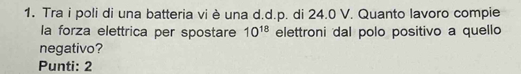 Tra i poli di una batteria vi è una d.d.p. di 24.0 V. Quanto lavoro compie 
la forza elettrica per spostare 10^(18) elettroni dal polo positivo a quello 
negativo? 
Punti: 2