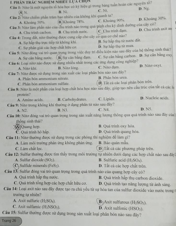 phân trác nghiệm nhiệu lựa chọn
Cầu 1: Nitơ là một nguyên tố hóa học có kỷ hiệu gì trong bảng tuần hoàn các nguyên tố?
A N. B. Ni. C. Nt. D. Ng.
Cầu 2: Nitơ chiếm phần trăm bao nhiêu của không khí quanh ta?
A. Khoảng 50%. B. Khoảng 78%. C. Khoảng 90%. D. Khoảng 30%.
Cầu 3: Nitơ làm phần nào của chu trình nào trong quá trình chu kỳ dinh dưỡng của cây cô?
A. Chu trinh cacbon. B. Chu trình nước. C. Chu trình đạm. D. Chu trinh axit an
Cầu 4: Trong đất, nitơ thường được cung cấp cho cây cỏ qua cơ chế nào?
A. Sự hấp thụ trực tiếp từ không khí. B. Sự hấp thụ từ nước đất.
C. Sự phân giải các hợp chất hữu cơ. D. Sự hấp thụ từ mưa.
Cầu 5: Nitơ đóng vai trò quan trọng trong việc duy trì điều kiện nào sau đây của hệ thống sinh thái?
A. Sự cân bằng nước. B, Sự cân bằng đạm. C. Sự cân bằng carbon. D. Sự cân bằng oxy,
Câu 6: Loại nitơ nào được sử dụng nhiều nhất trong các ứng dụng công nghiệp?
A. Nitơ khí. B. Nitơ lông. C. Nitơ đạm. D. Nito oxyt.
Cầu 7: Nitơ được sử dụng trong sản xuất các loại phân bón nào sau đây?
A. Phân bón ammonium nitrate. B. Phân bón urea.
C. Phân bón ammonium sulfate. D. Tất cả các loại phân bón trên.
Cầu 8: Nitơ là một phần của loại hợp chất hóa học nào sau đây, giúp tạo nên cấu trúc của tất cả các lọ
protein?
A. Amino acids. B. Carbohydrates. C. Lipids. D. Nucleic acids.
Cầu 9: Nitơ trong không khí thường ở dạng phân tử nào sau đây?
A. N2. B. N3. C. N4. D. N5.
Cầu 10: Nitơ đóng vai trò quan trọng trong sản xuất năng lượng thông qua quá trình nào sau đây của
thống sinh thái?
Quang hợp. B. Quá trình oxy hóa.
C. Quá trình hô hấp. D. Quá trình quang hóa.
Cầu 11: Nitơ thường được sử dụng trong các phòng thí nghiệm để làm gì?
A. Làm môi trường phản ứng không phản ứng. B. Bảo quản mẫu.
C. Làm chất lọc. D) Tất cả các phương pháp trên.
Câu 12: Sulfur thường được tìm thấy trong môi trường tự nhiên dưới dạng các hợp chất nào sau đây?
A. Sulfur dioxide (SO_2). B. Sulfuric acid (H_2SO_4).
C. Sulfide minerals (FeS₂). D. Tất cả các hợp chất trên.
Câu 13: Sulfur đóng vai trò quan trọng trong quá trình nào của quang hợp cây cỏ?
A. Quá trình hấp thụ nước. B. Quá trình hấp thụ carbon dioxide.
C. Quá trình tổng hợp các hợp chất hữu cơ. D. Quá trình tạo năng lượng từ ánh sáng.
Câu 14: Loại axit nào sau đây được tạo ra chủ yếu từ sự hòa tan của sulfur dioxide vào nước trong n
trường tự nhiên?
A. Axit sulfuric (H_2SO_4). B. Axit sulfurous (H_2SO_3).
C. Axit sulfamic (H_3NSO_3). D. Axit sulfonic (HSO_3).
Câu 15: Sulfur thường được sử dụng trong sản xuất loại phân bón nào sau đây?
Trang 26