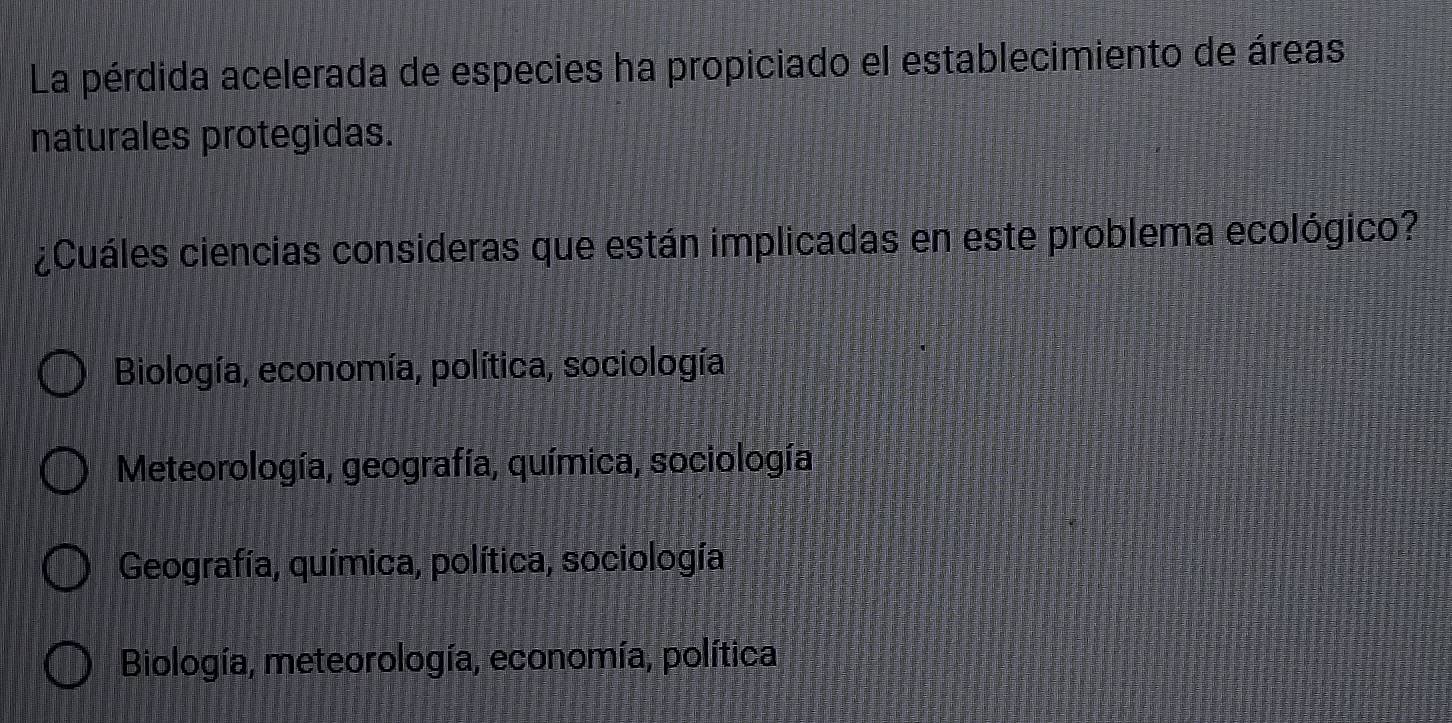 La pérdida acelerada de especies ha propiciado el establecimiento de áreas
naturales protegidas.
¿Cuáles ciencias consideras que están implicadas en este problema ecológico?
Biología, economía, política, sociología
Meteorología, geografía, química, sociología
Geografía, química, política, sociología
Biología, meteorología, economía, política