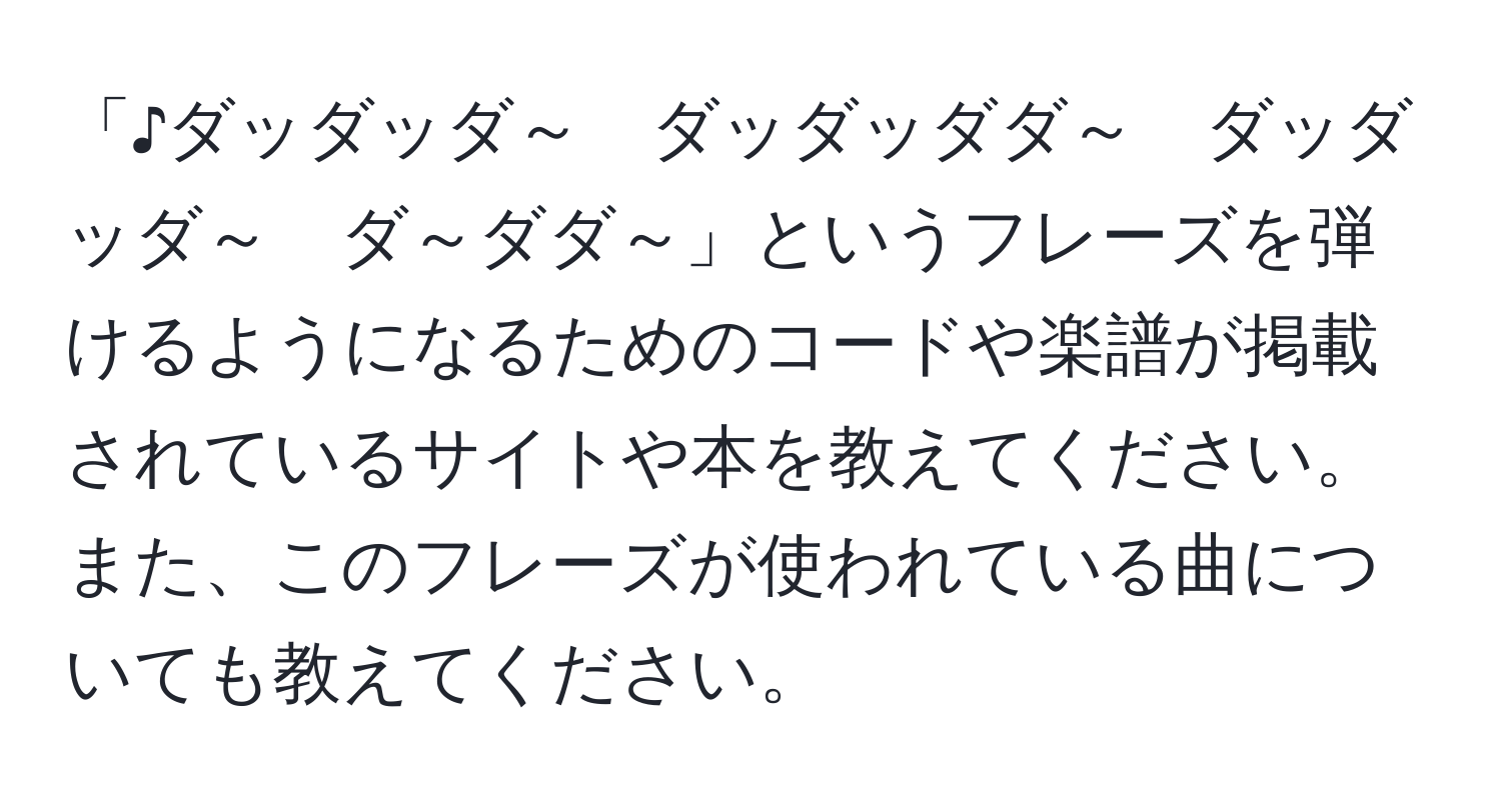 「♪ダッダッダ～　ダッダッダダ～　ダッダッダ～　ダ～ダダ～」というフレーズを弾けるようになるためのコードや楽譜が掲載されているサイトや本を教えてください。また、このフレーズが使われている曲についても教えてください。