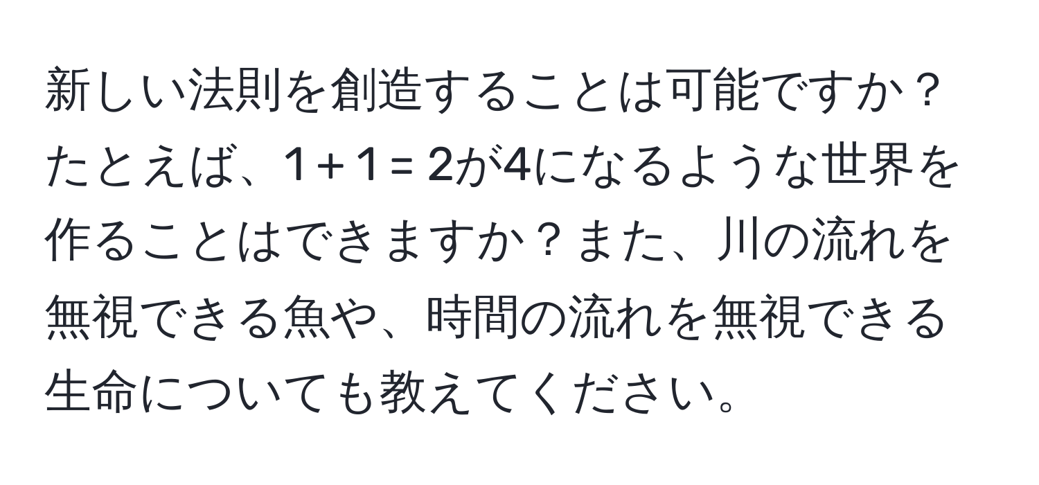 新しい法則を創造することは可能ですか？たとえば、1 + 1 = 2が4になるような世界を作ることはできますか？また、川の流れを無視できる魚や、時間の流れを無視できる生命についても教えてください。