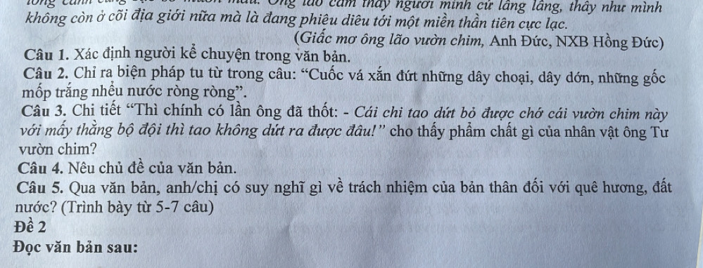 Ông lào cảm thấy ngươi minh cứ lâng lâng, thấy như mình 
không còn ở cõi địa giới nữa mà là đang phiệu diêu tới một miền thần tiên cực lạc. 
(Giấc mơ ông lão vườn chim, Anh Đức, NXB Hồng Đức) 
Câu 1. Xác định người kể chuyện trong văn bản. 
Câu 2. Chỉ ra biện pháp tu từ trong câu: “Cuốc vá xắn đứt những dây choại, dây dớn, những gốc 
mốp trắng nhều nước ròng ròng”. 
Câu 3. Chi tiết “Thì chính có lần ông đã thốt: - Cái chi tao dứt bỏ được chớ cái vườn chim này 
với mấy thẳng bộ đội thì tao không dứt ra được đâu!'' cho thấy phẩm chất gì của nhân vật ông Tư 
vườn chim? 
Câu 4. Nêu chủ đề của văn bản. 
Câu 5. Qua văn bản, anh/chị có suy nghĩ gì về trách nhiệm của bản thân đối với quê hương, đất 
nước? (Trình bày từ 5-7 câu) 
Đề 2
Đọc văn bản sau: