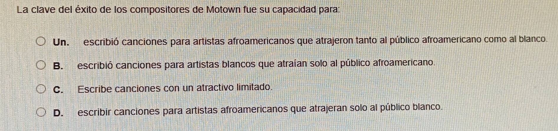 La clave del éxito de los compositores de Motown fue su capacidad para:
Un. escribió canciones para artistas afroamericanos que atrajeron tanto al público afroamericano como al blanco.
B. escribió canciones para artistas blancos que atraían solo al público afroamericano.
C. Escribe canciones con un atractivo limitado.
D. escribir canciones para artistas afroamericanos que atrajeran solo al público blanco.