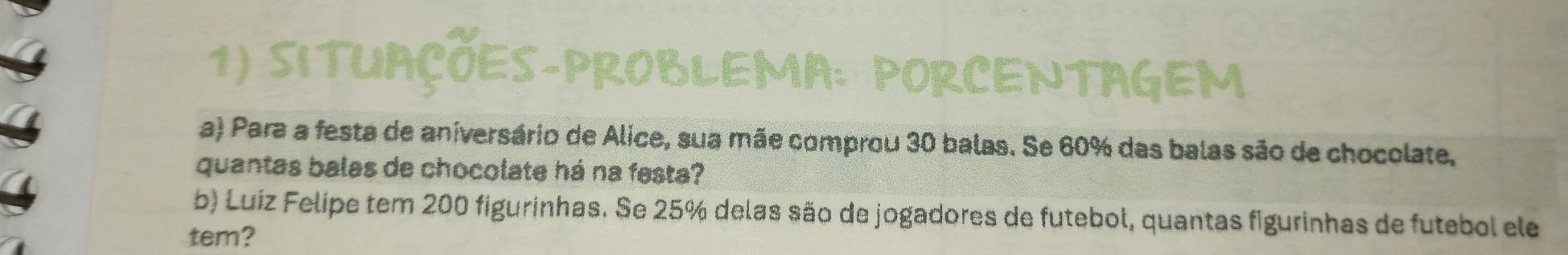 SITUAÇÕES-PROBLEMA: PORCENTAGEM 
a) Para a festa de aniversário de Alice, sua mãe comprou 30 balas. Se 60% das balas são de chocolate, 
quantas balas de chocolate há na festa? 
b) Luíz Felipe tem 200 figurinhas. Se 25% delas são de jogadores de futebol, quantas figurinhas de futebol ele 
tem?