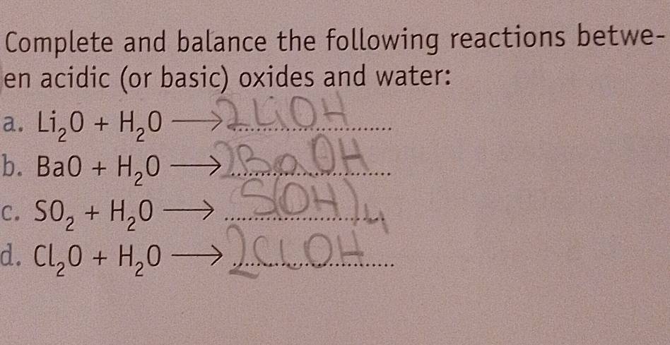 Complete and balance the following reactions betwe- 
en acidic (or basic) oxides and water: 
a. Li_2O+H_2O- _ 
b. BaO+H_2O _ 
C. SO_2+H_2O _ 
d. Cl_2O+H_2O _