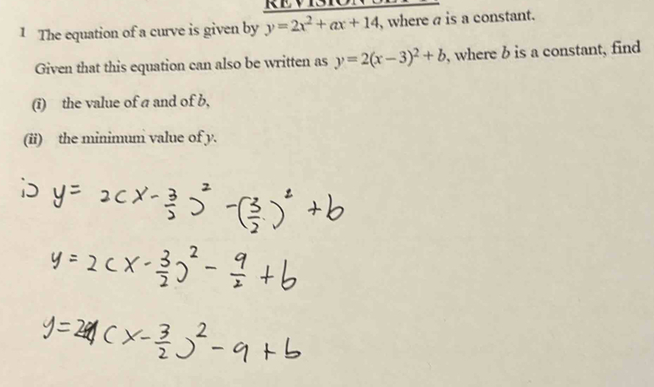 The equation of a curve is given by y=2x^2+ax+14 , where a is a constant.
Given that this equation can also be written as y=2(x-3)^2+b , where b is a constant, find
(i) the value of a and of b,
(ii) the minimum value of y.