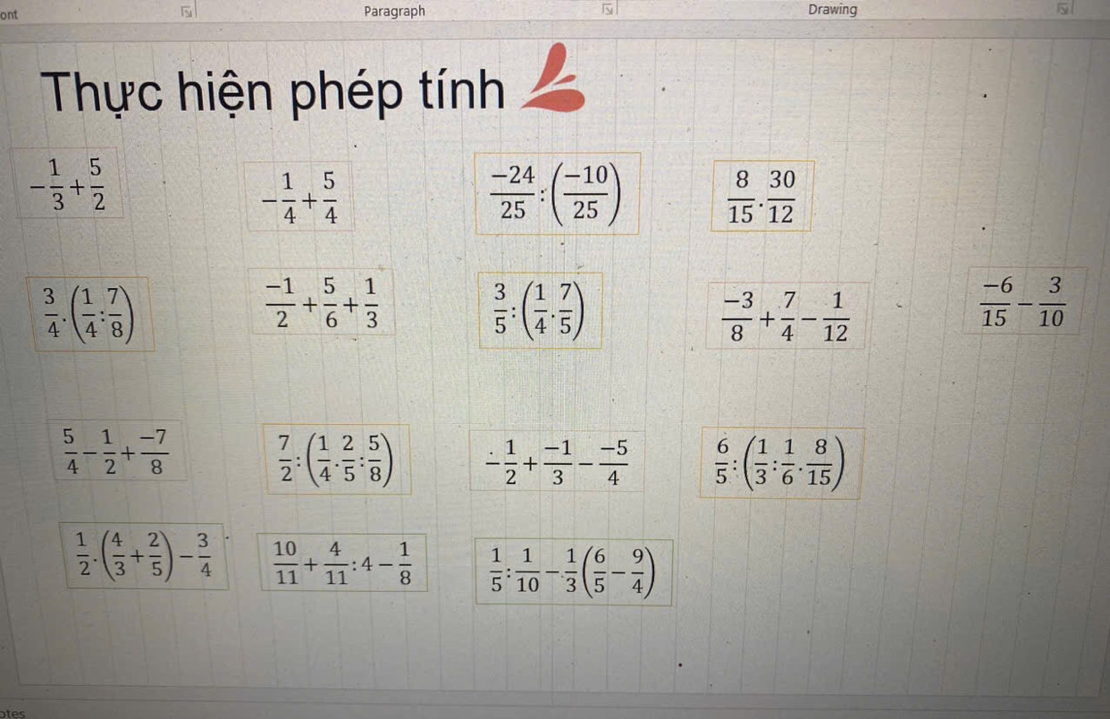 ont Paragraph Drawing 
Thực hiện phép tính
- 1/3 + 5/2 
- 1/4 + 5/4 
 (-24)/25 :( (-10)/25 )
 8/15 . 30/12 
 3/4 .( 1/4 : 7/8 )
 (-1)/2 + 5/6 + 1/3 
 3/5 :( 1/4 ·  7/5 )
 (-3)/8 + 7/4 - 1/12 
 (-6)/15 - 3/10 
 5/4 - 1/2 + (-7)/8 
 7/2 :( 1/4 . 2/5 : 5/8 ) - 1/2 + (-1)/3 - (-5)/4   6/5 :( 1/3 : 1/6 ·  8/15 )
 1/2 .( 4/3 + 2/5 )- 3/4   10/11 + 4/11 :4- 1/8   1/5 : 1/10 - 1/3 ( 6/5 - 9/4 )
otes