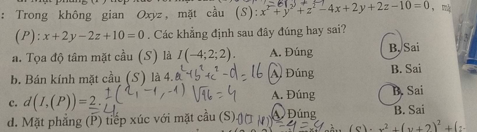 Trong không gian Oxyz, mặt cầu (S): x^2+y^2+z^2-4x+2y+2z-10=0 , mǎ
(P): x+2y-2z+10=0. Các khẳng định sau đây đúng hay sai?
3
a. Tọa độ tâm mặt cầu (S) là I(-4;2;2). 
A. Đúng B. Sai
b. Bán kính mặt cầu (S) là 4.
A Đúng
B. Sai
c. d(I,(P))=_ 2.
A. Đúng
B. Sai
B. Sai
d. Mặt phăng (P) tiếp xúc với mặt cầu (S)
Đúng
( s). x^2+(y+2)^2+(z-