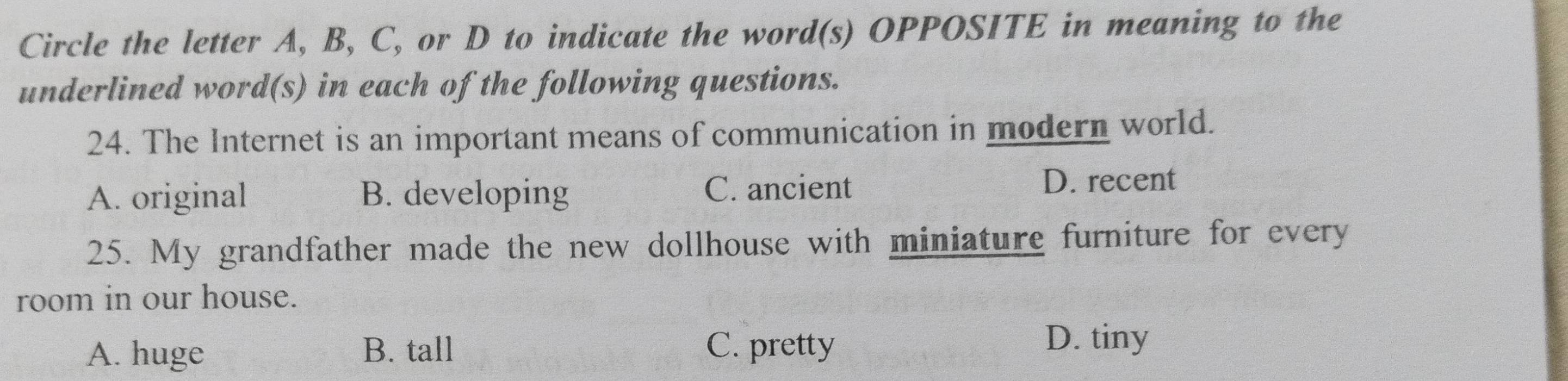 Circle the letter A, B, C, or D to indicate the word(s) OPPOSITE in meaning to the
underlined word(s) in each of the following questions.
24. The Internet is an important means of communication in modern world.
A. original B. developing C. ancient
D. recent
25. My grandfather made the new dollhouse with miniature furniture for every
room in our house.
A. huge B. tall C. pretty
D. tiny