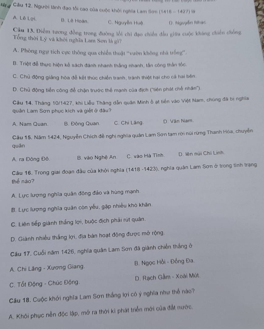 tắt d Câu 12. Người lãnh đạo tổi cao của cuộc khởi nghĩa Lam Sơn ( 1418=1427) N
A. Lê Lợi. B. Lê Hoàn. C. Nguyễn Huệ. D. Nguyễn Nhạc
1
Cậu 13. Điểm tương đồng trong đường lối chi đạo chiến đấu giữa cuộc kháng chiến chồng
Tổng thời Lý và khởi nghĩa Lam Sơn là gì?
A. Phòng ngự tích cực thông qua chiến thuật ''vườn không nhà trống'',
B. Triệt đễ thực hiện kể sách đánh nhanh thắng nhanh, tần công thần tốc,
C. Chủ động giảng hòa để kết thúc chiến tranh, tránh thiệt hại cho cá hai bên.
D. Chủ động tiển công để chặn trước thể mạnh của địch ("tiên phát chế nhân").
Câu 14. Tháng 10/1427, khi Liễu Thăng dẫn quân Minh ồ ạt tiến vào Việt Nam, chúng đã bị nghĩa
quân Lam Sơn phục kích và giết ở đâu?
A. Nam Quan. B. Đông Quan. C. Chi Lăng. D. Vân Nam.
Câu 15. Năm 1424, Nguyễn Chích đề nghị nghĩa quân Lam Sơn tạm rời núi rừng Thanh Hóa, chuyễn
quân
A. ra Đông Đô. B. vào Nghệ An. C. vào Hà Tĩnh. D. lên núi Chi Linh.
Câu 16. Trong giai đoạn đầu của khởi nghĩa (1418 -1423), nghĩa quân Lam Sơn ở trong tình trạng
thế nào?
A. Lực lượng nghĩa quân đông đảo và hùng mạnh.
B. Lực lượng nghĩa quân còn yếu, gặp nhiều khỏ khăn.
C. Liên tiếp giành thắng lợi, buộc địch phải rút quân.
D. Giành nhiều thắng lợi, địa bàn hoạt động được mở rộng.
Câu 17. Cuối năm 1426, nghĩa quân Lam Sơn đã giành chiến thẳng ở
A. Chi Lăng - Xương Giang. B. Ngọc Hồi - Đồng Đa.
C. Tốt Động - Chúc Động. D. Rạch Gầm - Xoài Mút.
Câu 18. Cuộc khởi nghĩa Lam Sơn thắng lợi có ý nghĩa như thể nào?
A. Khôi phục nền độc lập, mở ra thời ki phát triển mới của đất nước.