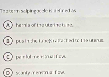 The term salpingocele is defined as
Ahernia of the uterine tube.
B  pus in the tube(s) attached to the uterus.
C) painful menstrual flow.
Dscanty menstrual flow.