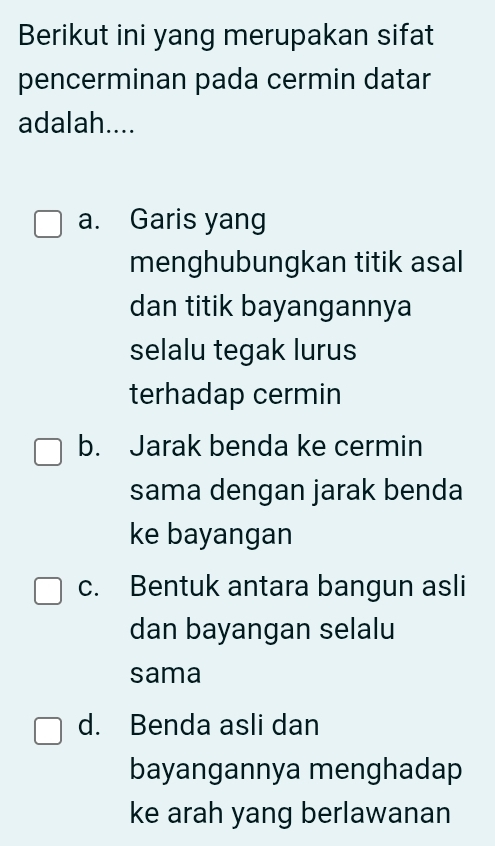 Berikut ini yang merupakan sifat
pencerminan pada cermin datar
adalah....
a. Garis yang
menghubungkan titik asal
dan titik bayangannya
selalu tegak lurus
terhadap cermin
b. Jarak benda ke cermin
sama dengan jarak benda
ke bayangan
c. Bentuk antara bangun asli
dan bayangan selalu
sama
d. Benda asli dan
bayangannya menghadap
ke arah yang berlawanan