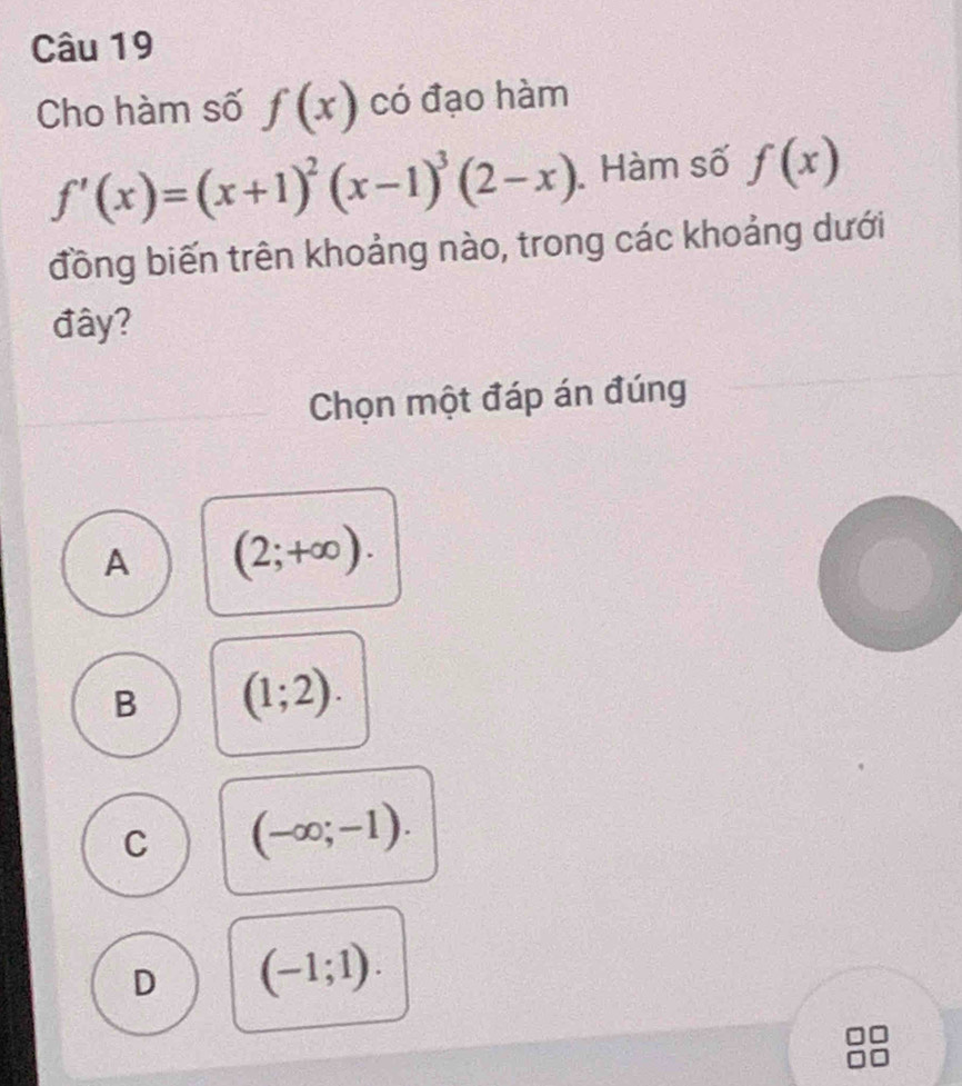 Cho hàm số f(x) có đạo hàm
f'(x)=(x+1)^2(x-1)^3(2-x) Hàm số f(x)
đồng biến trên khoảng nào, trong các khoảng dưới
đây?
Chọn một đáp án đúng
A (2;+∈fty ).
B (1;2).
C (-∈fty ;-1).
D (-1;1).