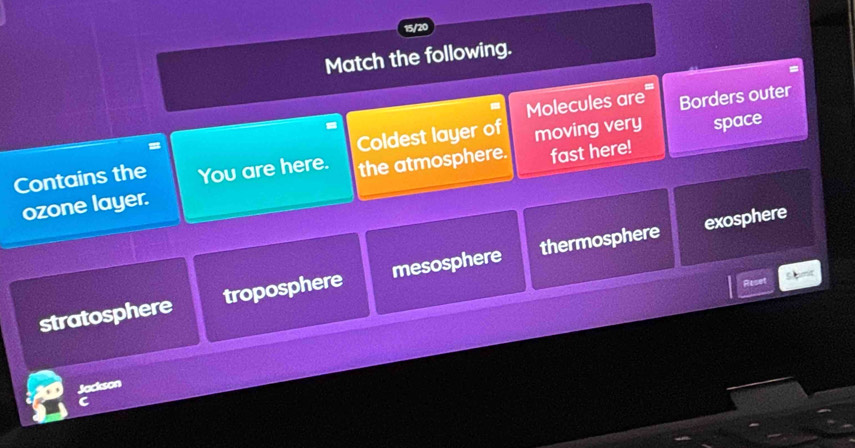 15/20
Match the following.
Molecules are Borders outer
=
Coldest layer of moving very
Contains the You are here. the atmosphere. fast here! space
ozone layer.
exosphere
stratosphere troposphere mesosphere thermosphere
Reset
Jackson
C