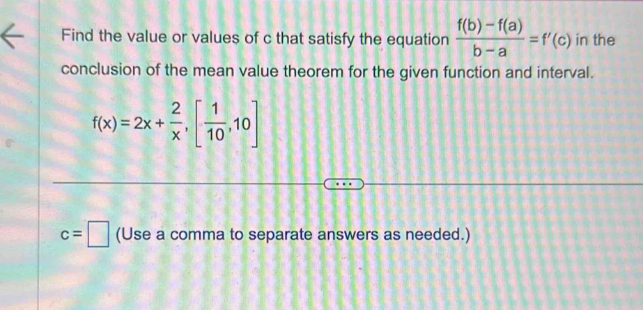 Find the value or values of c that satisfy the equation  (f(b)-f(a))/b-a =f'(c) in the 
conclusion of the mean value theorem for the given function and interval.
f(x)=2x+ 2/x ,[ 1/10 ,10]
c=□ (Use a comma to separate answers as needed.)