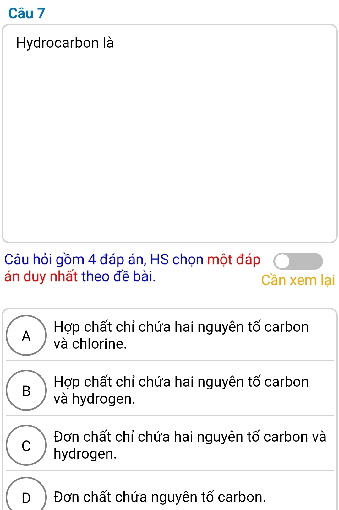 Hydrocarbon là
Câu hỏi gồm 4 đáp án, HS chọn một đáp
án duy nhất theo đề bài. Cần xem lại
Hợp chất chỉ chứa hai nguyên tố carbon
A
và chlorine.
B Hợp chất chỉ chứa hai nguyên tố carbon
và hydrogen.
Đơn chất chỉ chứa hai nguyên tố carbon và
C hydrogen.
D Đơn chất chứa nguyên tố carbon.