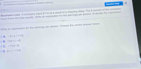 1-8: Mothxl, for Scheol Practice & Problem Solving
Question Help 。
PS-1 1
Business Loss A company loses $114 as a result of a shipping delay. The 6 owners of the company
must share the loss equally. Write an expression for the eamings per person. Evaluate the expression.
Write an expression for the earnings per person. Choose the correct answer below.
A. -6+(-114)
B. 114/ (-6)
C. -114/ 6
D. 6+(-114)