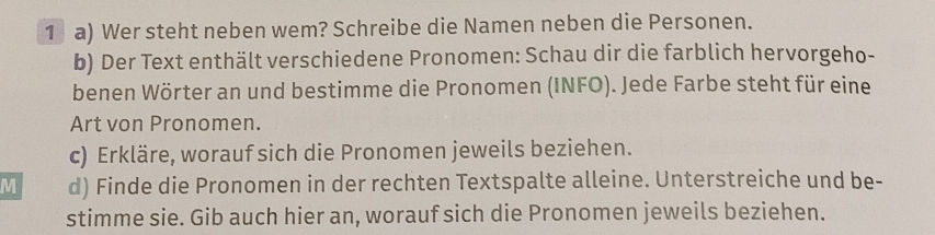 Wer steht neben wem? Schreibe die Namen neben die Personen. 
b) Der Text enthält verschiedene Pronomen: Schau dir die farblich hervorgeho- 
benen Wörter an und bestimme die Pronomen (INFO). Jede Farbe steht für eine 
Art von Pronomen. 
c) Erkläre, worauf sich die Pronomen jeweils beziehen. 
M d) Finde die Pronomen in der rechten Textspalte alleine. Unterstreiche und be- 
stimme sie. Gib auch hier an, worauf sich die Pronomen jeweils beziehen.