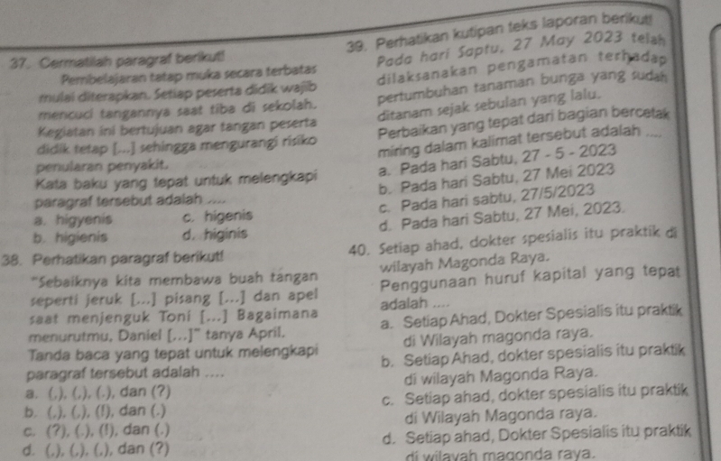 Perhatikan kutipan teks laporan berikut!
37. Cermatilah paragraf berikut!
Pembelajaran tatap muka secara terbatas Pada hari Saptu, 27 May 2023 telsh
rulai diterapkan. Setiap peserta didīk wajib dilaksanakan pengamatan terhadap
mencuci tangannya saat tiba di sekolah. pertumbuhan tanaman bunga yang sudah
ditanam sejak sebulan yang lalu.
Kegiatan ini bertujuan agar tangan peserta
didik tetap [...] sehingga mengurangi risiko Perbaikan yang tepat dari bagian bercetak
miring dalam kalimat tersebut adalah ....
penularan penyakit.
a. Pada hari Sabtu, 27 - 5 - 2023
b. Pada hari Sabtu, 27 Mei 2023
Kata baku yang tepat untuk melengkapi
paragraf tersebut adalah ....
c. Pada hari sabtu, 27/5/2023
d. Pada hari Sabtu, 27 Mei, 2023.
a. higyenis c. higenis
b. higienis d. higinis
38. Perhatikan paragraf berikut! 40. Setiap ahad, dokter spesialis itu praktik di
*Sebaiknya kita membawa buah tangan wilayah Magonda Raya.
seperti jeruk [...] pisang [...] dan apel Penggunaan huruf kapital yang tepat
saat menjenguk Toní [...] Bagaimana adalah ....
menurutmu, Daniel [...]" tanya April. a. Setiap Ahad, Dokter Spesialis itu praktik
Tanda baca yang tepat untuk melengkapi di Wilayah magonda raya.
paragraf tersebut adalah .... b. Setiap Ahad, dokter spesialis itu praktik
a. (,), (, ,), (.), dan (?) di wilayah Magonda Raya.
b. (,), (, ,), (!), dan (.) c. Setiap ahad, dokter spesialis itu praktik
c. (?), (. .), (!), dan (.) di Wilayah Magonda raya.
d. (,), (,), (,), dan (?) d. Setiap ahad, Dokter Spesialis itu praktik
di  w ila vah magonda rava.