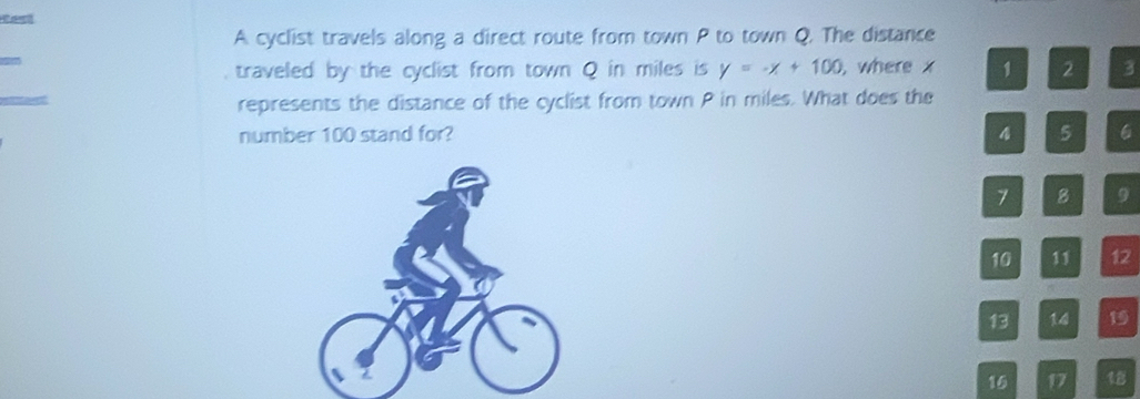 A cyclist travels along a direct route from town P to town Q. The distance 
traveled by the cyclist from town Q in miles is y=-x+100 , where x 1 2 3
represents the distance of the cyclist from town P in miles. What does the 
number 100 stand for? 4 5 6
7 8 9
10 11 12
13 14 19
16 17 1