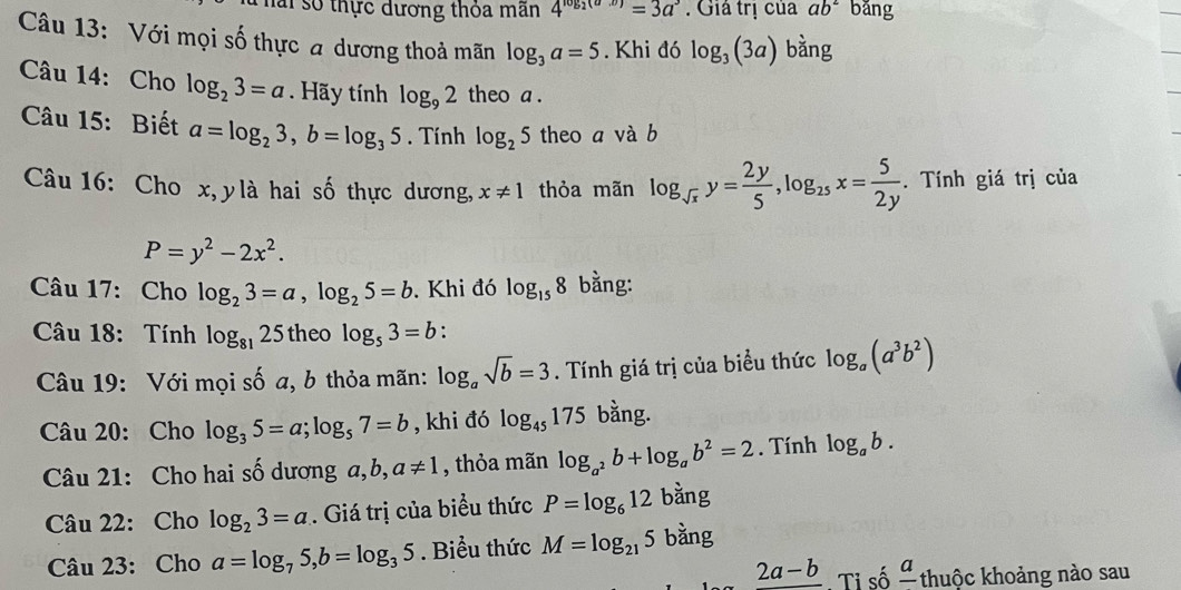 Thái số thực dương thỏa mãn 4^(log _2)(ax)=3a^3. Giả trị của ab^2 bǎng
Câu 13: Với mọi số thực a dương thoả mãn log _3a=5. Khi đó log _3(3a) bằng
Câu 14: Cho log _23=a.  Hãy tính log _92 theo a .
Câu 15: Biết a=log _23,b=log _35. Tính log _25 theo a và b
Câu 16: Cho x, ylà hai số thực dương, x!= 1 thỏa mãn log _sqrt(x)y= 2y/5 ,log _25x= 5/2y . Tính giá trị của
P=y^2-2x^2.
Câu 17: Cho log _23=a,log _25=b. Khi đó log _158 bằng:
Câu 18: Tính log _8125 theo log _53=b.
Câu 19: Với mọi số a, b thỏa mãn: log _asqrt(b)=3. Tính giá trị của biểu thức log _a(a^3b^2)
Câu 20: Cho log _35=a;log _57=b , khi đó log _45175 bằng.
Câu 21: Cho hai số dương a,b, a!= 1 , thỏa mãn log _a^2b+log _ab^2=2. Tính log _ab.
Câu 22: Cho log _23=a. Giá trị của biểu thức P=log _612 bằng
Câu 23: Cho a=log _75,b=log _35. Biểu thức M=log _215 bằng
_ 2a-b. Tỉ số frac a thuộc khoảng nào sau