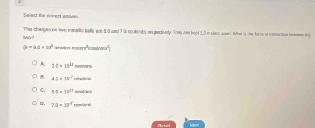Select the correct answer.
The charges on two metallic balls are 5.0 and 7.0 coulombs respectivelly. They are kept 1.2 meters apart. What is the force of interaction between the
two?
(k=9.0* 10^9 newtonmeters^2/coulomb^2)
A. 2.2* 10^(11) newtons
B. 4.1* 10^(-7) newtons
C. 5.0* 10^(11) nes Mons
D. 7.0* 10^(-7) nend/tan t 
Reser