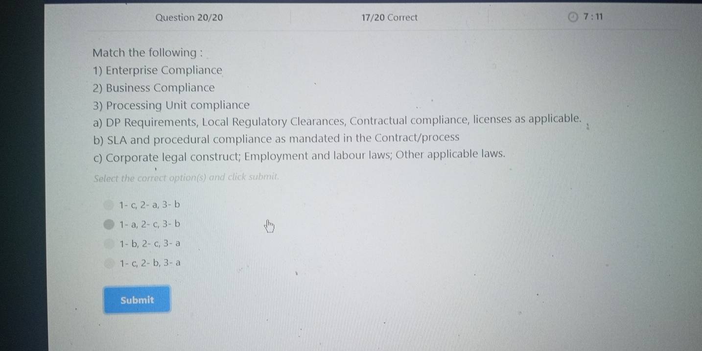 Question 20/20 17/20 Correct 7:11 
Match the following :
1) Enterprise Compliance
2) Business Compliance
3) Processing Unit compliance
a) DP Requirements, Local Regulatory Clearances, Contractual compliance, licenses as applicable.
b) SLA and procedural compliance as mandated in the Contract/process
c) Corporate legal construct; Employment and labour laws; Other applicable laws.
Select the correct option(s) and click submit.
1- c, 2- a, 3- b
1 - a, 2- c, 3- b
1- b, 2- c, 3- a
1- c, 2- b, 3- a
Submit