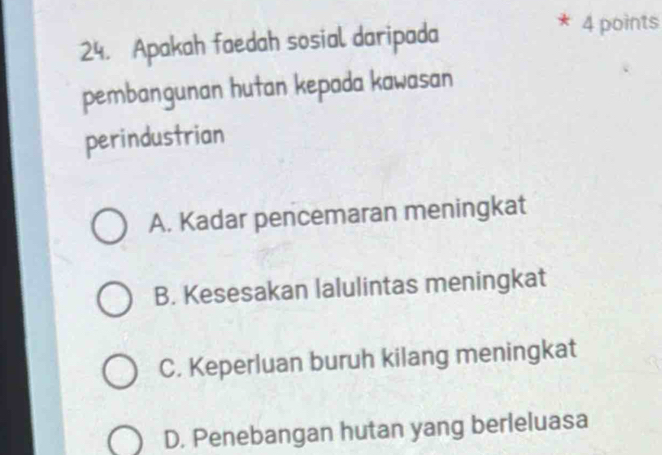 Apakah faedah sosial daripada
4 points
pembangunan hutan kepada kawasan
perindustrian
A. Kadar pencemaran meningkat
B. Kesesakan lalulintas meningkat
C. Keperluan buruh kilang meningkat
D. Penebangan hutan yang berleluasa