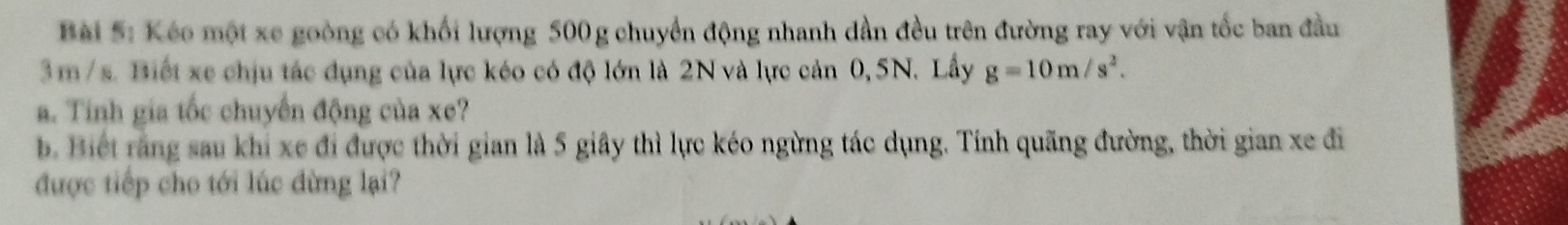 Kéo một xe goòng có khối lượng 500g chuyển động nhanh dần đều trên đường ray với vận tốc ban đầu
3m /s. Biết xe chịu tác dụng của lực kéo có độ lớn là 2N và lực cản 0, 5N. Lầy g=10m/s^2. 
a. Tính gia tốc chuyến động của xe? 
b. Biết rằng sau khi xe đi được thời gian là 5 giây thì lực kéo ngừng tác dụng. Tính quãng đường, thời gian xe đi 
được tiếp cho tới lúc đừng lại?