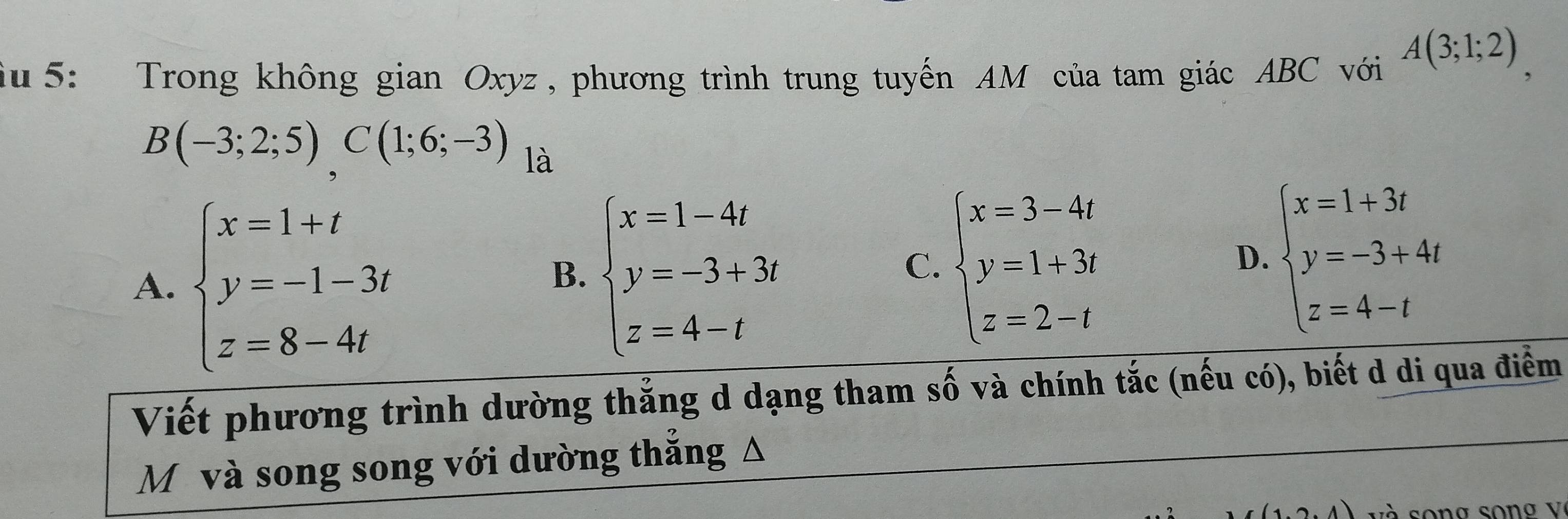 iu 5: Trong không gian Oxyz , phương trình trung tuyến AM của tam giác ABC với A(3;1;2) `
B(-3;2;5), C(1;6;-3) là
A. beginarrayl x=1+t y=-1-3t z=8-4tendarray.
B. beginarrayl x=1-4t y=-3+3t z=4-tendarray.
C. beginarrayl x=3-4t y=1+3t z=2-tendarray.
D. beginarrayl x=1+3i y=-3+4i z=4-iendarray.
Viết phương trình dường thẳng d dạng tham số và chính tắc (nếu có), biết d di qua điểm
M và song song với dường thắng Δ
V và song song V