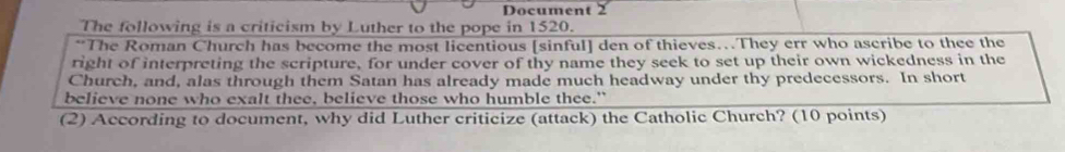 Document 2 
The following is a criticism by Luther to the pope in 1520. 
**The Roman Church has become the most licentious [sinful] den of thieves…They err who ascribe to thee the 
right of interpreting the scripture, for under cover of thy name they seek to set up their own wickedness in the 
Church, and, alas through them Satan has already made much headway under thy predecessors. In short 
believe none who exalt thee, believe those who humble thee." 
(2) According to document, why did Luther criticize (attack) the Catholic Church? (10 points)