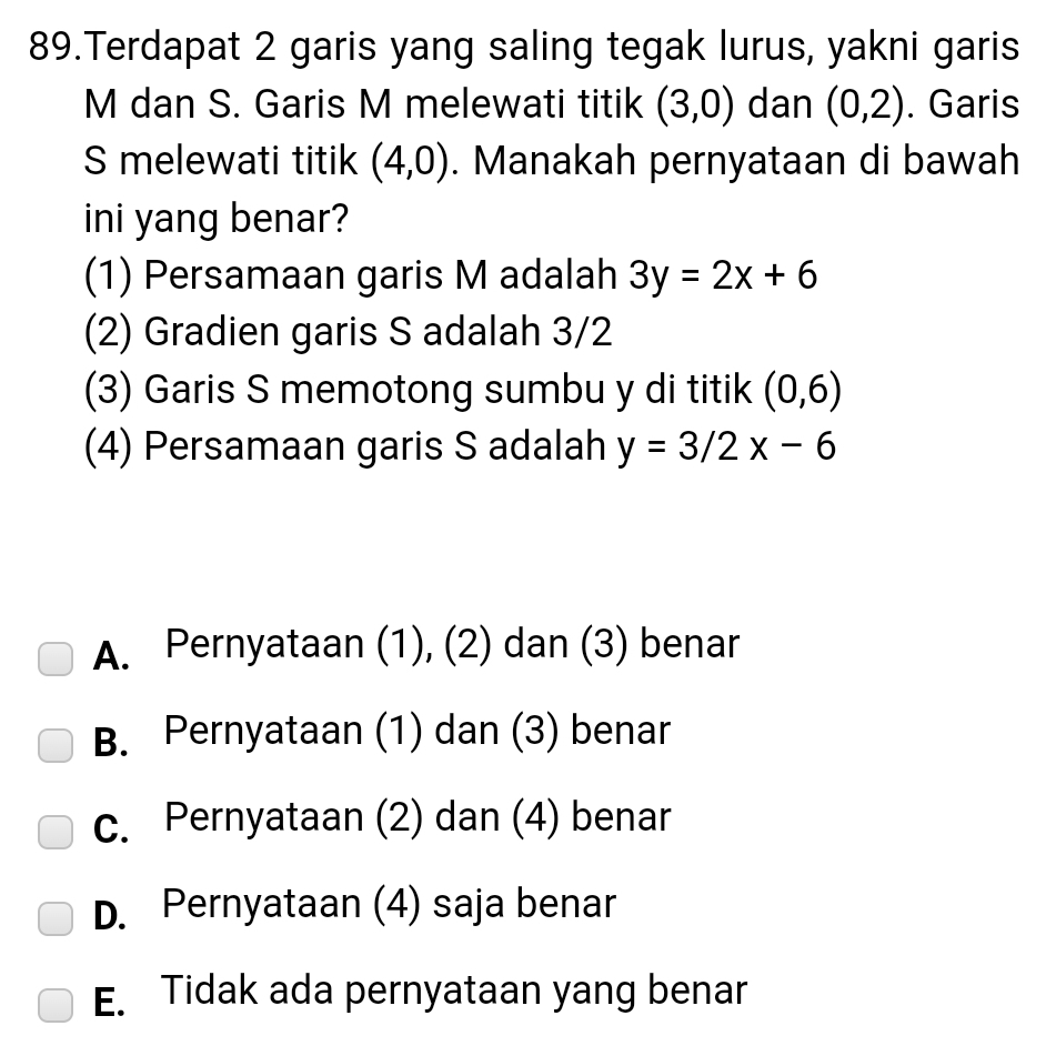 Terdapat 2 garis yang saling tegak lurus, yakni garis
M dan S. Garis M melewati titik (3,0) dan (0,2). Garis
S melewati titik (4,0). Manakah pernyataan di bawah
ini yang benar?
(1) Persamaan garis M adalah 3y=2x+6
(2) Gradien garis S adalah 3/2
(3) Garis S memotong sumbu y di titik (0,6)
(4) Persamaan garis S adalah y=3/2x-6
A. Pernyataan (1), (2) dan (3) benar
B. Pernyataan (1) dan (3) benar
c. Pernyataan (2) dan (4) benar
D. Pernyataan (4) saja benar
E. Tidak ada pernyataan yang benar