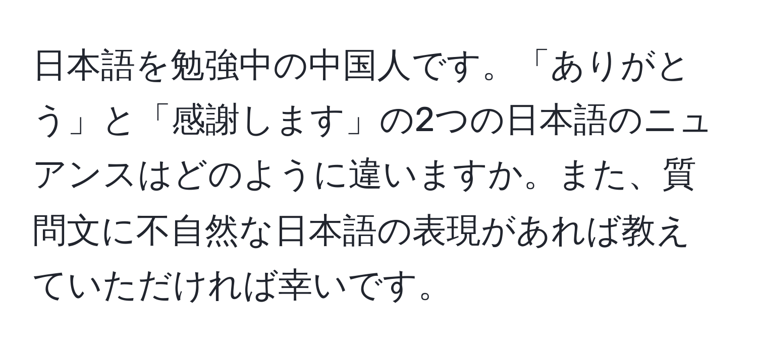 日本語を勉強中の中国人です。「ありがとう」と「感謝します」の2つの日本語のニュアンスはどのように違いますか。また、質問文に不自然な日本語の表現があれば教えていただければ幸いです。