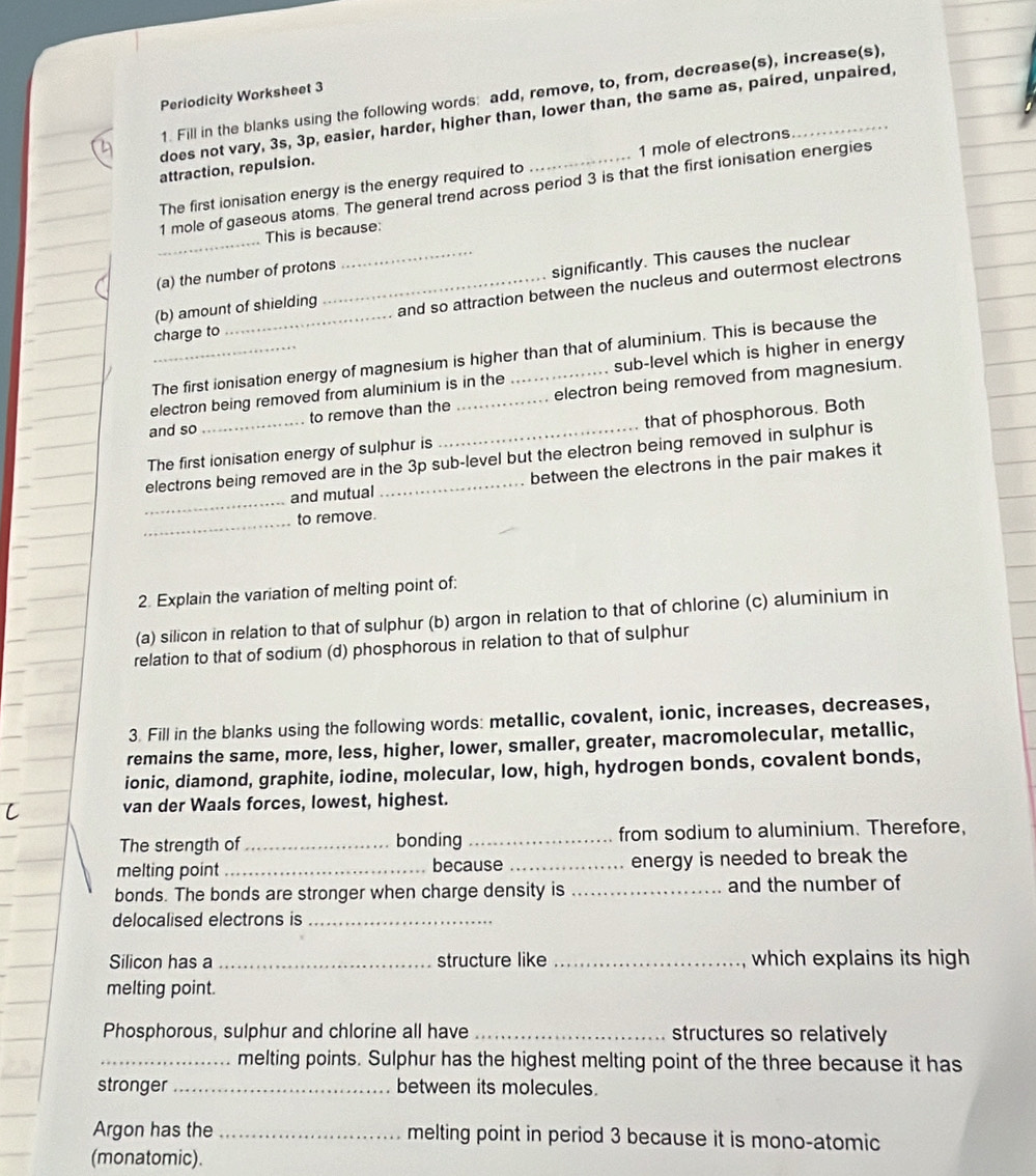 Fill in the blanks using the following words: add, remove, to, from, decrease(s), increase(s),
Periodicity Worksheet 3
D does not vary, 3s, 3p, easier, harder, higher than, lower than, the same as, paired, unpaired,
attraction, repulsion.
The first ionisation energy is the energy required to 1 mole of electrons
1 mole of gaseous atoms. The general trend across period 3 is that the first ionisation energies
This is because:
(a) the number of protons
(b) amount of shielding _significantly. This causes the nuclear
charge to_ _and so attraction between the nucleus and outermost electrons
The first ionisation energy of magnesium is higher than that of aluminium. This is because the
_electron being removed from aluminium is in the sub-level which is higher in energy
and so to remove than the _electron being removed from magnesium.
The first ionisation energy of sulphur is __that of phosphorous. Both
_
electrons being removed are in the 3p sub-level but the electron being removed in sulphur is
and mutual between the electrons in the pair makes it
_
to remove.
2. Explain the variation of melting point of:
(a) silicon in relation to that of sulphur (b) argon in relation to that of chlorine (c) aluminium in
relation to that of sodium (d) phosphorous in relation to that of sulphur
3. Fill in the blanks using the following words: metallic, covalent, ionic, increases, decreases,
remains the same, more, less, higher, lower, smaller, greater, macromolecular, metallic,
ionic, diamond, graphite, iodine, molecular, low, high, hydrogen bonds, covalent bonds,
van der Waals forces, lowest, highest.
The strength of_ bonding _from sodium to aluminium. Therefore,
melting point _because _energy is needed to break the
bonds. The bonds are stronger when charge density is _and the number of
delocalised electrons is_
Silicon has a _structure like _which explains its high
melting point.
Phosphorous, sulphur and chlorine all have _structures so relatively
_melting points. Sulphur has the highest melting point of the three because it has
stronger _between its molecules.
Argon has the _melting point in period 3 because it is mono-atomic
(monatomic).