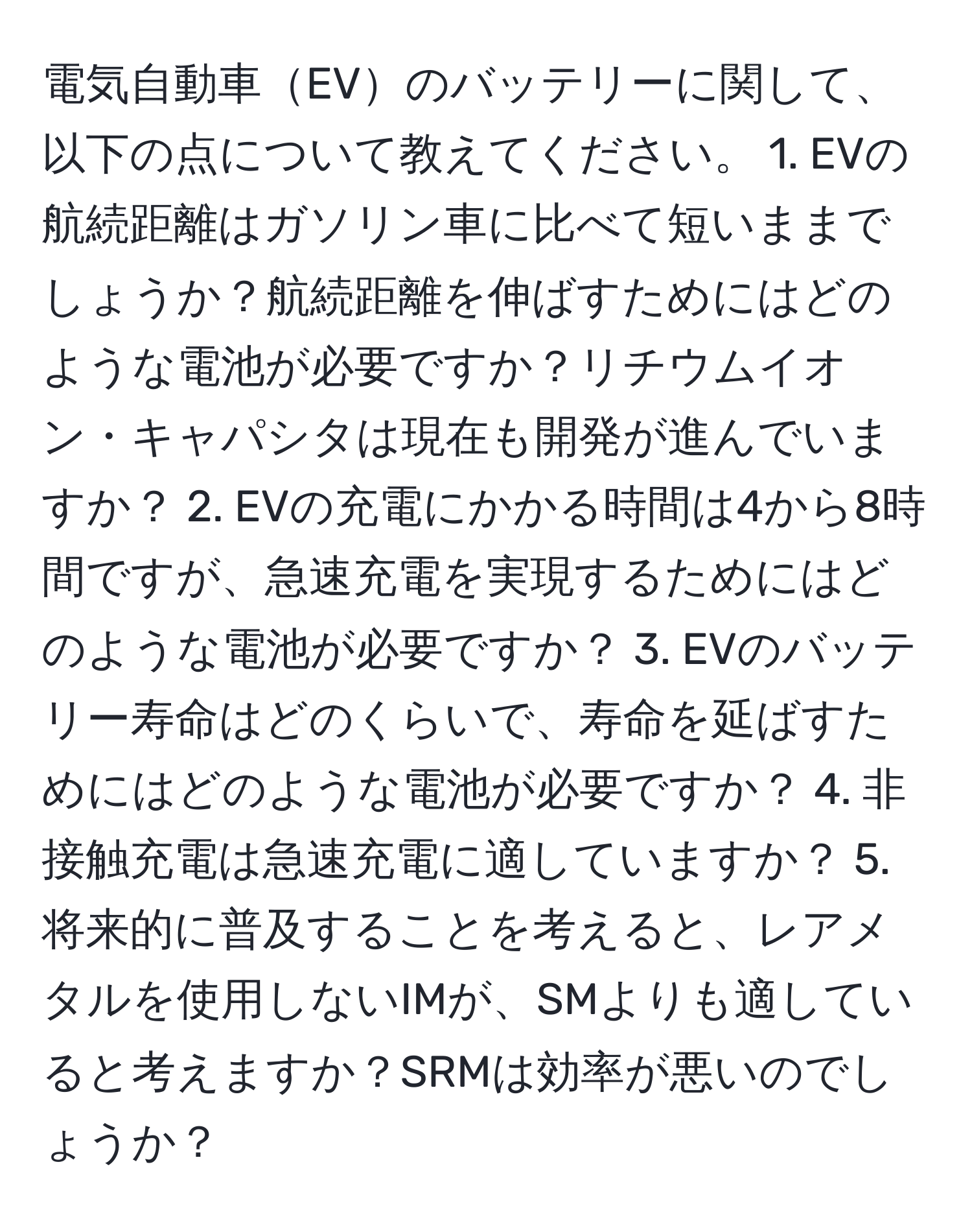 電気自動車EVのバッテリーに関して、以下の点について教えてください。 1. EVの航続距離はガソリン車に比べて短いままでしょうか？航続距離を伸ばすためにはどのような電池が必要ですか？リチウムイオン・キャパシタは現在も開発が進んでいますか？ 2. EVの充電にかかる時間は4から8時間ですが、急速充電を実現するためにはどのような電池が必要ですか？ 3. EVのバッテリー寿命はどのくらいで、寿命を延ばすためにはどのような電池が必要ですか？ 4. 非接触充電は急速充電に適していますか？ 5. 将来的に普及することを考えると、レアメタルを使用しないIMが、SMよりも適していると考えますか？SRMは効率が悪いのでしょうか？