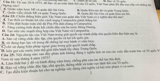 ong dan tộ   e C. Đánh do tự sản. D. Bảo vệ Tổ quốc
Câu 22: Từ sau 30-4-1975, để bảo vệ an toàn lãnh thổ của Tổ quốc, Việt Nam phải đối đầu trực tiếp với những lực
lượng nào?
A. Quân xâm lược Mĩ và quân đội Sài Gòn. B. Quân Khơ-me đỏ và quân Trung Quốc.
C. Quân viễn chinh Mĩ và quân Trung Quốc. D. Quân đội Sài Gòn và quân Kho-me Đỏ.
Câu 23: Chiến thắng biên giới Tây Nam của quân dân Việt Nam có ý nghĩa như thế nào?
A. Tạo thời cơ thuận lợi cho cách mạng Campuchia giành thắng lợi.
B. Tiêu diệt hoàn toàn chế độ Pôn Pốt diệt chủng ở Campuchia.
C. Tăng cường tình đoàn kết chiến đấu của ba nước Đông Dương.
D. Tạo nên sức mạnh tổng hợp của Việt Nam và Campuchia.
Câu 24: Nguyên tắc của Việt Nam trong giải quyết các tranh chấp chủ quyền biển đảo hiện nay là
A. bảo vệ vững chắc độc lập, chủ quyền và lợi ích quốc gia.
B. sử dụng bạo lực vũ trang để chống lại mọi hành yi xâm lược.
C. chỉ sử dụng biện pháp ngoại giao trong giải quyết tranh chấp.
D. kêu gọi các nước trên thế giới tiến hành tây chay Trung Quốc.
Câu 25: Nội dung nào sau đây phản ánh không đúng ý nghĩa lịch sử của các cuộc đấu tranh bảo vệ Tổ quốc VI
Nam từ sau tháng 4 năm 1975?
A. Làm thất bại ý đồ và hành động xâm lược, chống phá của các thể lực thù địch.
B. Bảo vệ vững chắc độc lập, chủ quyền, thống nhất và toàn vẹn lãnh thổ của Tổ quốc.
C. Tạo điều kiện thuận lợi cho sự nghiệp xây dựng chủ nghĩa xã hội trên phạm vi cả nước.
2