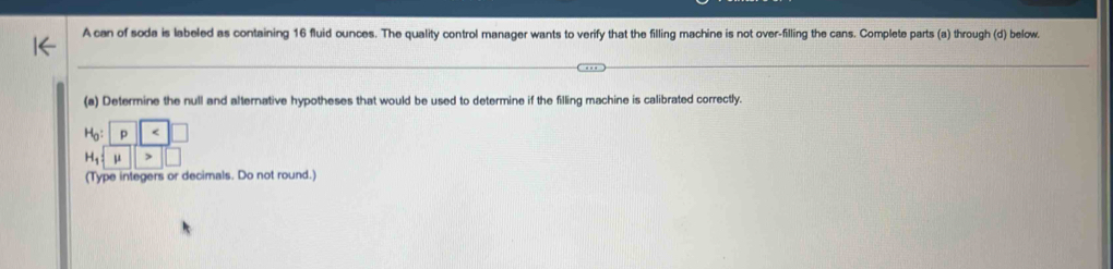 A can of soda is labeled as containing 16 fluid ounces. The quality control manager wants to verify that the filling machine is not over-filling the cans. Complete parts (a) through (d) below. 
(a) Determine the null and alternative hypotheses that would be used to determine if the filling machine is calibrated correctly.
H_0:| _ 
H_1:mu >□
(Type integers or decimals. Do not round.)