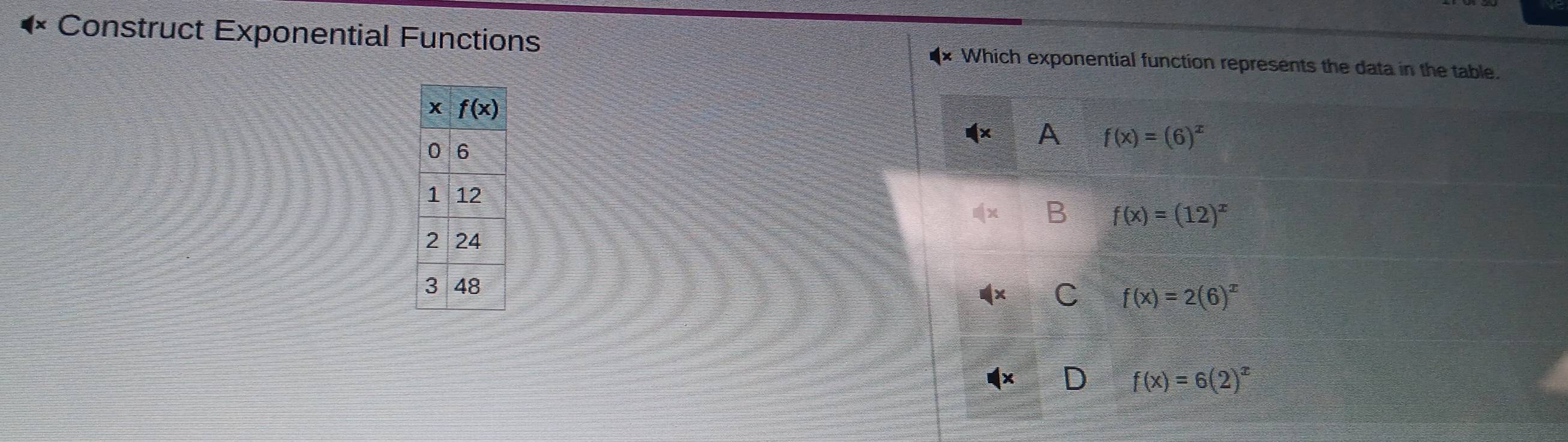 Construct Exponential Functions :Which exponential function represents the data in the table.
A f(x)=(6)^x
B f(x)=(12)^x
C f(x)=2(6)^x
D f(x)=6(2)^x
