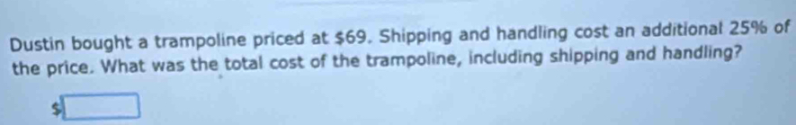 Dustin bought a trampoline priced at $69. Shipping and handling cost an additional 25% of 
the price. What was the total cost of the trampoline, including shipping and handling?
$ ^□ 