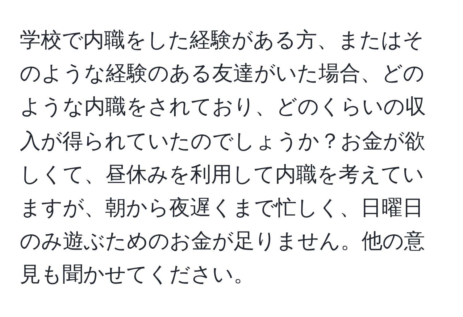 学校で内職をした経験がある方、またはそのような経験のある友達がいた場合、どのような内職をされており、どのくらいの収入が得られていたのでしょうか？お金が欲しくて、昼休みを利用して内職を考えていますが、朝から夜遅くまで忙しく、日曜日のみ遊ぶためのお金が足りません。他の意見も聞かせてください。