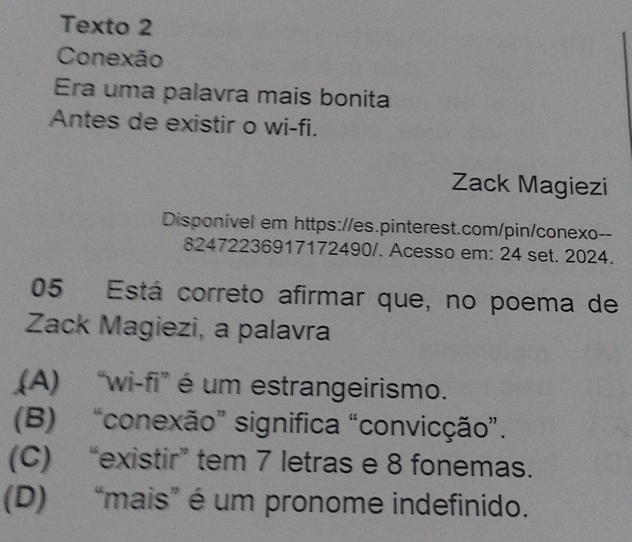 Texto 2
Conexão
Era uma palavra mais bonita
Antes de existir o wi-fi.
Zack Magiezi
Disponível em https://es.pinterest.com/pin/conexo--
82472236917172490/. Acesso em: 24 set. 2024.
05 Está correto afirmar que, no poema de
Zack Magiezi, a palavra
(A) “wi-fi” é um estrangeirismo.
(B) “conexão” significa “convicção”.
(C) “existir” tem 7 letras e 8 fonemas.
(D) “mais” é um pronome indefinido.