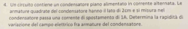 Un circuito contiene un condensatore piano alimentato in corrente alternata. Le 
armature quadrate del condensatore hanno il lato di 2cm e sì misura nel 
condensatore passa una corrente di spostamento di 1A. Determina la rapidità de 
variazione dell campo elettrico fra armature del condensatore.