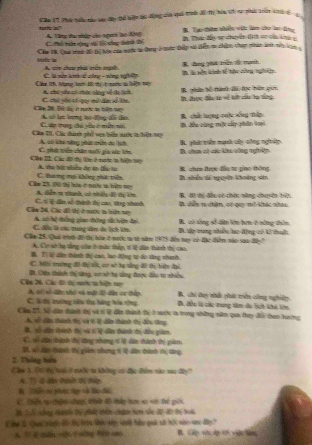 Câa 17, Phà bểu cáo sao dy tể hiệp tc động của qui tình 4ô tị hóa t6 sự phíc trên kh 6 -1 
mofe ol B. Tạo thêm nhiều việt làm cho lo động
A. Tùng tu nhập co người lo động
D. Thức đấy sự chuyền địch cr củu knh t
C. Phổ tiển rộng ti lỗi sống thành thị
Cáo 18. Qui tình đô tị hóu của nước ta đang ở mộc thấp vi điễn m chậm chạp phin ánh vên kn g
A. cn cheo phát mên ngnh B. dang phát triển cửc mạnh
C. l nên kinh sế công - nông nghiệp Đ là mền kinh dễ hậu công nghiệp.
Căm 29. Mạng lưới đô thị ở nước ta hiện may
A. chủ yêu có chức năng về đu jịch B. phân bố thành di dục biên giớ,
C. chủ yếo có quy nô dân số lớn. D. được đầu tư về kết cầu hạ tổng 
Cầu 20, Đô thị ở nước t hiện may
A có lạc lượng lạo động dổi đâo. B. chấu lượng cuộc sống thấp.
C. tập trung chủ yêu ở niễn mãi D. đều cũng một cấp phân kại.
Câa 21. Các thính phổ ven biển nước ta hiện ny
A. có khi rững phát triên do ịch B. phát tiên mạnh cây công nghiệp.
C. phát triển chăn naối gia sắc lớn. D. chua có các khu công nghiệp.
Chu 20. Các đô thị lêu ở mước ta hiện may
A. tho bát nhiền dp ăn đầu to B. chơa được đầu to giao thông.
C. thưng nại không phát triề D. nhiều tái nguyên khoảng sản.
Cáu 23. Đô tị hữu ở mước ta hiện my
A. diễn m nanh, có nhiều đô thị lêm. B. đô thị đều có chức năng chuyên biệt.
C. tị ệ dân số thành thị cao, tăng nhanh. D. diễn ru chậm, có quy mô khác nhau.
Câa 24, Các đô thị ở mước ta hiện nay
A. có bị thắng giao thông dắc hiện đại B. có tổng số dân lớn hơn ở nông thôn,
C. đầu là các trung tâm đe lịch lớm. D. tập trung nhiều lạo động có kĩ thuật.
Clm 25. Quả trính đô thị hóa ở nưộc t t năm 1975 đến nay có đặc điểm nào saa đây?
A. Cơ sở họ tầng của ở mộc thấp, tỉ ệ dân thành thị cao.
B. Tỉ lệ dân thành thị can, lao động tp đo tăng nhanh.
C. Mối mường đô thị tấu, cơ số hạ tổng đô thị hiện đại.
B, Dân thính thị tăng, cơ sở hạ tảng được đầu t nhiều.
Câu 26, Các đô thị nước ta hiện vy
A, có số dân thỏ v6 mặt đ) dân cơ thập B. chi day nhất phát triển công nghiệp.
C. là độ tường têu tụ hàng hóa tộng B, đều là các trung dàm đu lịch khả lên.
Câu 21, Số đân thành thị và tí 0 đâo thành thị ở nước t trong những năm qua tay đổi theo hướng
A, sễ dần thành tị cớ 6 l dẫn thành tị đầu tăng
B, số dân thành tị và s lý dân thành tị đều giảm
C. sổ dân thành thị tăng nhạng 6 V dân thành tị giảm.
B1, só dặo tành thị giảm chưng tí 10 dân thính thị tăng
2. Tháng hệm
Chu 3. E thị toi ở meớc t không có đặc điểm nác saa đây?
A. Tỷ 4 đần thánh tị thip
B 1iển cụ phưạc tụ về Bu đ
C. Dển s chíph chạp, tờ độ tấp tan so với thế giới.
B L  cng tànth thị phiết thiên chdm hom sủc đ2 đ0 thị hoài.
C âm 2. Qa cinn đc tu tron tác nà sinh hêu quá số hội nc vac đy"
A 7 3 dàn [7 náng f cao B. Cp viu dp tới viện đag