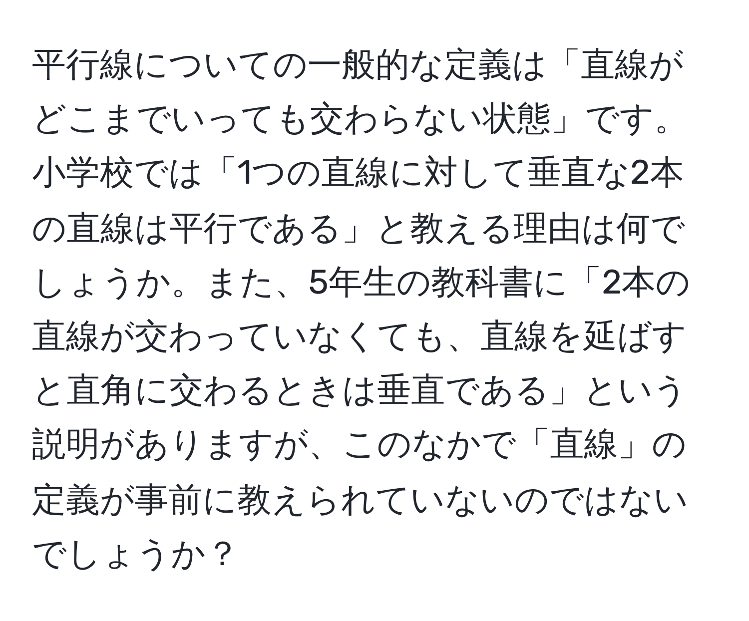 平行線についての一般的な定義は「直線がどこまでいっても交わらない状態」です。小学校では「1つの直線に対して垂直な2本の直線は平行である」と教える理由は何でしょうか。また、5年生の教科書に「2本の直線が交わっていなくても、直線を延ばすと直角に交わるときは垂直である」という説明がありますが、このなかで「直線」の定義が事前に教えられていないのではないでしょうか？