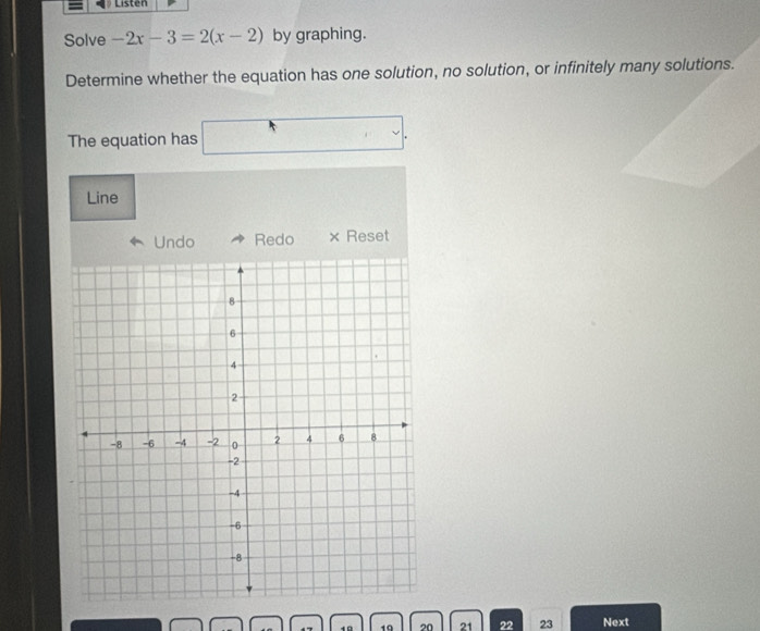 Listen 
Solve -2x-3=2(x-2) by graphing. 
Determine whether the equation has one solution, no solution, or infinitely many solutions. 
. 
The equation has 
Line 
Undo Redo × Reset 
. 19 20 21 22 23 Next