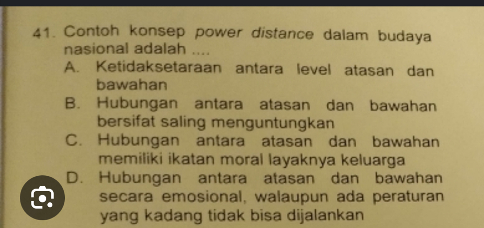 Contoh konsep power distance dalam budaya
nasional adalah ....
A. Ketidaksetaraan antara level atasan dan
bawahan
B. Hubungan antara atasan dan bawahan
bersifat saling menguntungkan
C. Hubungan antara atasan dan bawahan
memiliki ikatan moral layaknya keluarga
D. Hubungan antara atasan dan bawahan
secara emosional, walaupun ada peraturan
yang kadang tidak bisa dijalankan