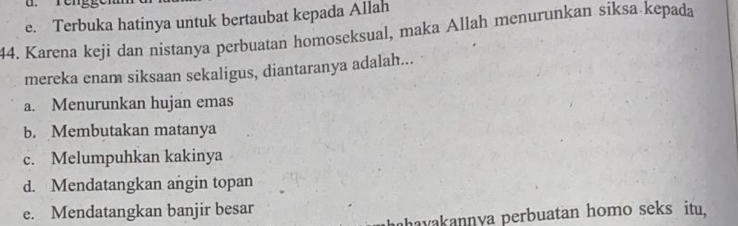 e. Terbuka hatinya untuk bertaubat kepada Allah
44. Karena keji dan nistanya perbuatan homoseksual, maka Allah menurunkan siksa kepada
mereka enam siksaan sekaligus, diantaranya adalah...
a. Menurunkan hujan emas
b. Membutakan matanya
c. Melumpuhkan kakinya
d. Mendatangkan angin topan
e. Mendatangkan banjir besar
havakannya perbuatan homo seks itu,